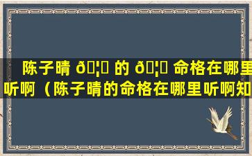 陈子晴 🦁 的 🦈 命格在哪里听啊（陈子晴的命格在哪里听啊知乎）